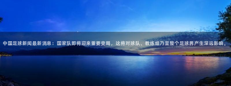 中国足球新闻最新消息：国家队即将迎来重要变局，这将对球队、教练组乃至整个足球界产生深远影响。