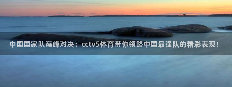 中国国家队巅峰对决：cctv5体育带你领略中国最强队的精彩表现！